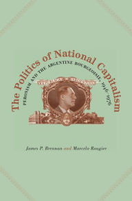 Title: The Politics of National Capitalism: Peronism and the Argentine Bourgeoisie, 1946-1976, Author: James P. Brennan