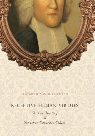 Title: Receptive Human Virtues: A New Reading of Jonathan Edwards's Ethics, Author: Elizabeth Agnew Cochran