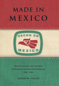 Title: Made in Mexico: Regions, Nation, and the State in the Rise of Mexican Industrialism, 1920s-1940s, Author: Susan M. Gauss