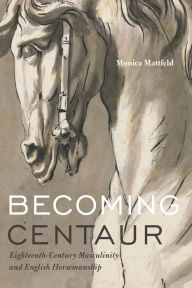 Title: Becoming Centaur: Eighteenth-Century Masculinity and English Horsemanship, Author: Monica Mattfeld