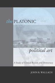 Title: The Platonic Political Art: A Study of Critical Reason and Democracy, Author: John R. Wallach