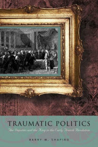 Title: Traumatic Politics: The Deputies and the King in the Early French Revolution, Author: Barry M. Shapiro