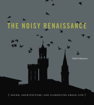 Title: The Noisy Renaissance: Sound, Architecture, and Florentine Urban Life, Author: Niall Atkinson