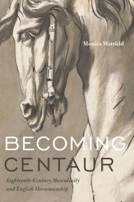 Title: Becoming Centaur: Eighteenth-Century Masculinity and English Horsemanship, Author: Monica Mattfeld