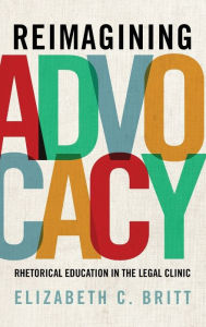 Title: Reimagining Advocacy: Rhetorical Education in the Legal Clinic, Author: Elizabeth C. Britt