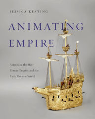 Title: Animating Empire: Automata, the Holy Roman Empire, and the Early Modern World, Author: Jessica Keating