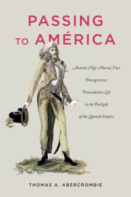 Title: Passing to América: Antonio (Née María) Yta's Transgressive, Transatlantic Life in the Twilight of the Spanish Empire, Author: Thomas A. Abercrombie