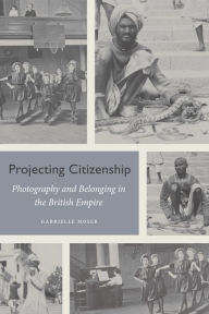 Title: Projecting Citizenship: Photography and Belonging in the British Empire, Author: Gabrielle Moser