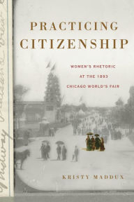 Title: Practicing Citizenship: Women's Rhetoric at the 1893 Chicago World's Fair, Author: Kristy Maddux