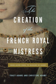 Title: The Creation of the French Royal Mistress: From Agnès Sorel to Madame Du Barry, Author: Tracy Adams