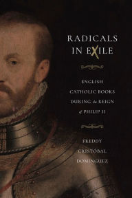 Title: Radicals in Exile: English Catholic Books During the Reign of Philip II, Author: Freddy Cristóbal Domínguez