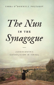 Title: The Nun in the Synagogue: Judeocentric Catholicism in Israel, Author: Emma O'Donnell Polyakov