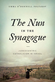 Title: The Nun in the Synagogue: Judeocentric Catholicism in Israel, Author: Emma O'Donnell Polyakov