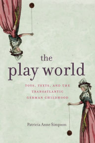 Title: The Play World: Toys, Texts, and the Transatlantic German Childhood, Author: Patricia Anne Simpson