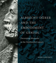 Title: Albrecht Dürer and the Embodiment of Genius: Decorating Museums in the Nineteenth Century, Author: Jeffrey Chipps Smith