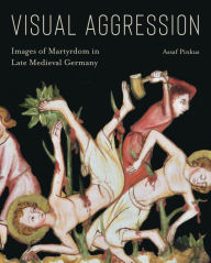 Title: Visual Aggression: Images of Martyrdom in Late Medieval Germany, Author: Assaf Pinkus