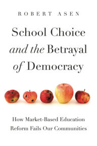 Title: School Choice and the Betrayal of Democracy: How Market-Based Education Reform Fails Our Communities, Author: Robert Asen
