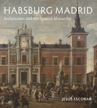 Title: Habsburg Madrid: Architecture and the Spanish Monarchy, Author: Jesús Escobar
