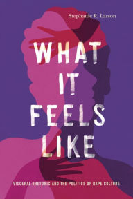 Title: What It Feels Like: Visceral Rhetoric and the Politics of Rape Culture, Author: Stephanie R. Larson