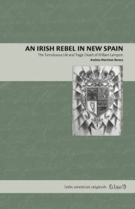 Title: An Irish Rebel in New Spain: The Tumultuous Life and Tragic Death of William Lamport, Author: Andrea Martínez Baracs