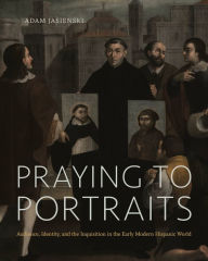 Title: Praying to Portraits: Audience, Identity, and the Inquisition in the Early Modern Hispanic World, Author: Adam Jasienski