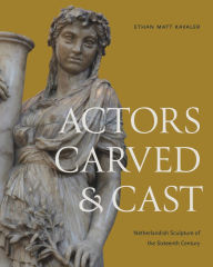 Title: Actors Carved and Cast: Netherlandish Sculpture of the Sixteenth Century, Author: Ethan Matt Kavaler