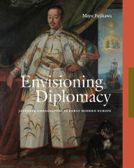 Title: Envisioning Diplomacy: Japanese Ambassadors in Early Modern Europe, Author: Mayu Fujikawa