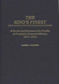 Title: The King's Finest: A Social and Bureaucratic Profile of Prussia's General Officers, 1871-1914, Author: Daniel J. Hughes