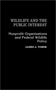 Title: Wildlife and the Public Interest: Nonprofit Organizations and Federal Wildlife Policy, Author: James A. Tober