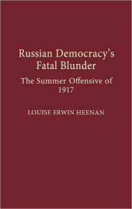 Title: Russian Democracy's Fatal Blunder: The Summer Offensive of 1917, Author: Louise E. Heenan