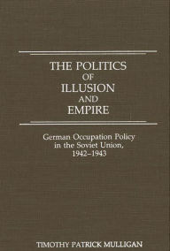 Title: The Politics of Illusion and Empire: German Occupation Policy in the Soviet Union, 1942-1943, Author: Timothy Mulligan