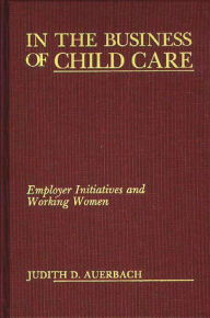 Title: In the Business of Child Care: Employer Initiatives and Working Women, Author: Judith G. Auerbach