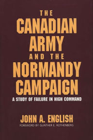 Title: The Canadian Army and the Normandy Campaign: A Study of Failure in High Command, Author: John A. English