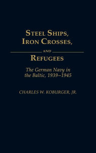 Title: Steel Ships, Iron Crosses, and Refugees: The German Navy in the Baltic, 1939-1945, Author: Charles Koburger