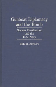 Title: Gunboat Diplomacy and the Bomb: Nuclear Proliferation and the U.S. Navy, Author: Eric H. Arnett