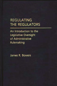 Title: Regulating the Regulators: An Introduction to the Legislative Oversight of Administrative Rulemaking, Author: James R. Bowers