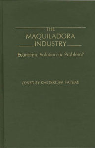 Title: The Maquiladora Industry: Economic Solution or Problem?, Author: Khosrow Fatemi