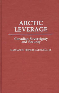 Title: Arctic Leverage: Canadian Sovereignty and Security, Author: Nathanl F. Caldwell
