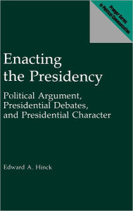 Title: Enacting the Presidency: Political Argument, Presidential Debates, and Presidential Character, Author: Edward A. Hinck