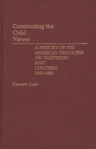 Title: Constructing the Child Viewer: A History of the American Discourse on Television and Children, 1950-1980, Author: Carmen Luke