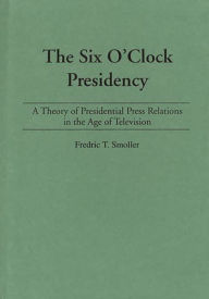 Title: The Six O'Clock Presidency: A Theory of Presidential Press Relations in the Age of Television / Edition 1, Author: Fredric T. Smoller