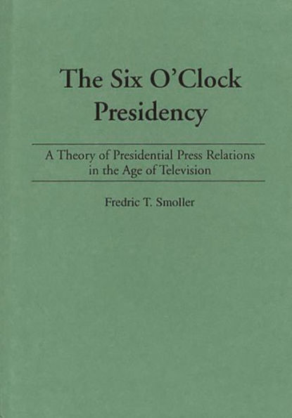 The Six O'Clock Presidency: A Theory of Presidential Press Relations in the Age of Television / Edition 1