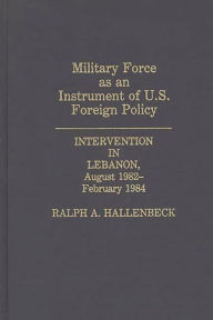 Title: Military Force as an Instrument of U.S. Foreign Policy: Intervention in Lebanon, August 1982-February 1984, Author: Ralph A. Hallenbeck
