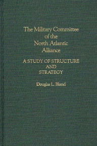 Title: The Military Committee of the North Atlantic Alliance: A Study of Structure and Strategy, Author: Douglas Bland