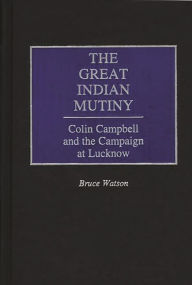 Title: The Great Indian Mutiny: Colin Campbell and the Campaign at Lucknow, Author: Bruce A. Watson