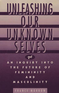 Title: Unleashing Our Unknown Selves: An Inquiry Into the Future of Femininity and Masculinity, Author: France Morrow