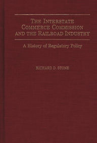 Title: The Interstate Commerce Commission and the Railroad Industry: A History of Regulatory Policy, Author: Richard D. Stone