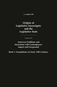 Title: Origins of Legislative Sovereignty and the Legislative State: Volume Six, American Traditions and Innovation with Contemporary Import and Foreground, Book I: Foundations, (to Early 19th Century), Author: A. London Fell