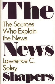 Title: The News Shapers: The Sources Who Explain the News, Author: Lawrence C. Soley
