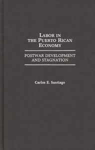 Title: Labor in the Puerto Rican Economy: Postwar Development and Stagnation, Author: Carlos E. Santiago